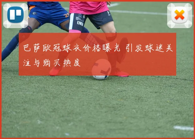 巴萨欧冠球衣价格曝光 引发球迷关注与购买热度
