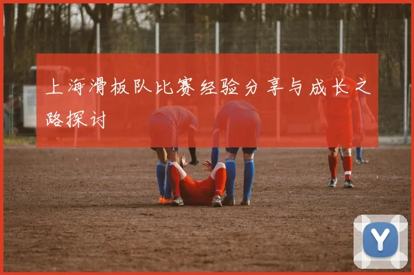 上海滑板队比赛经验分享与成长之路探讨