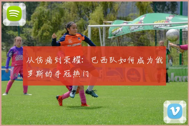 从伤痛到荣耀：巴西队如何成为俄罗斯的夺冠热门