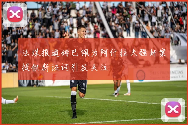 法媒报道姆巴佩为阿什拉夫强奸案提供新证词引发关注