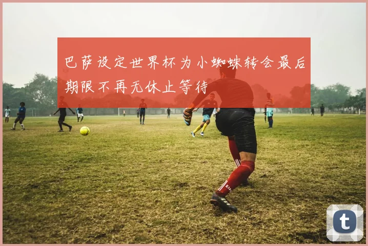 巴萨设定世界杯为小蜘蛛转会最后期限不再无休止等待