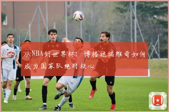 从NBA到世界杯：博格达诺维奇如何成为国家队绝对核心