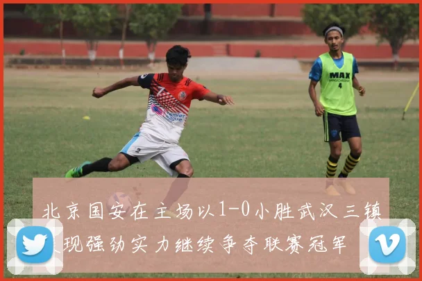 北京国安在主场以1-0小胜武汉三镇展现强劲实力继续争夺联赛冠军