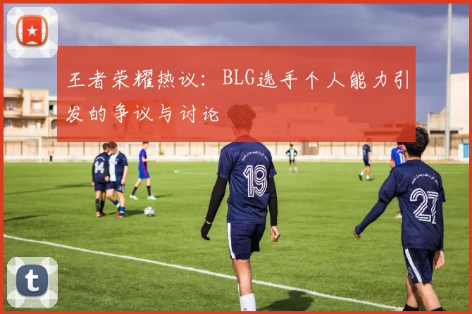 王者荣耀热议：BLG选手个人能力引发的争议与讨论